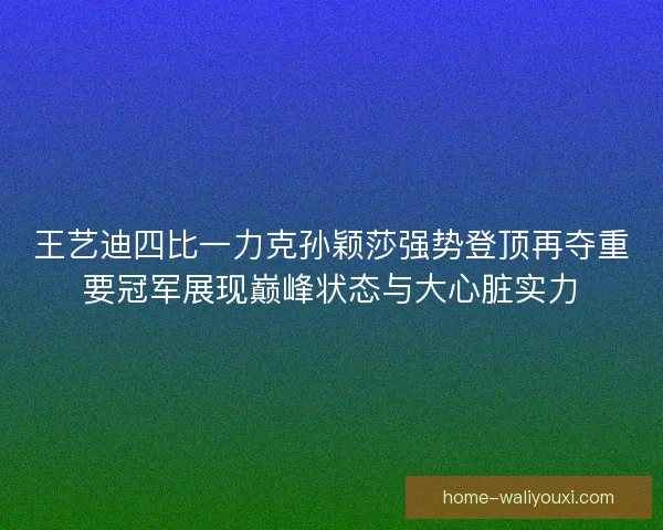 王艺迪四比一力克孙颖莎强势登顶再夺重要冠军展现巅峰状态与大心脏实力
