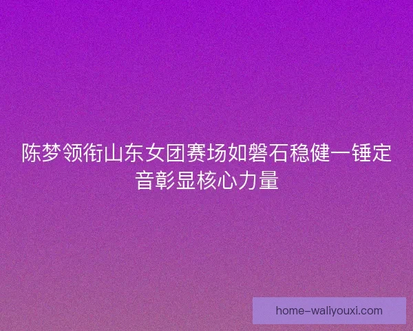 陈梦领衔山东女团赛场如磐石稳健一锤定音彰显核心力量