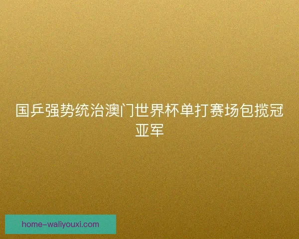 国乒强势统治澳门世界杯单打赛场包揽冠亚军