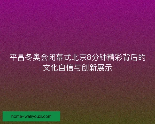平昌冬奥会闭幕式北京8分钟精彩背后的文化自信与创新展示 平昌冬奥会闭幕式北京8分钟精彩背后的文化自信与创新展示