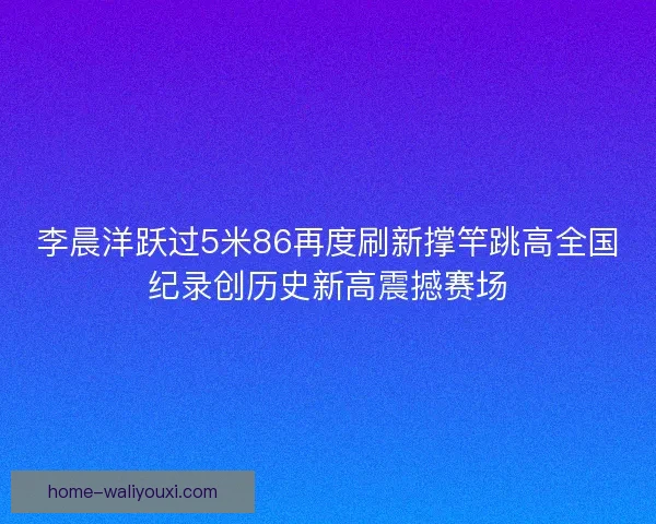 李晨洋跃过5米86再度刷新撑竿跳高全国纪录创历史新高震撼赛场 李晨洋跃过5米86再度刷新撑竿跳高全国纪录创历史新高震撼赛场