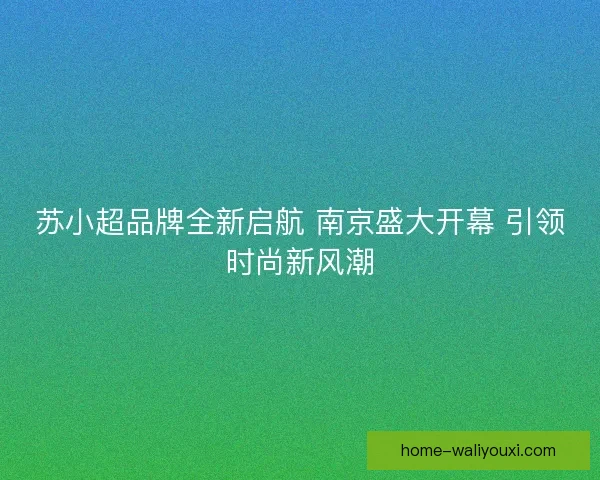 苏小超品牌全新启航 南京盛大开幕 引领时尚新风潮 苏小超品牌全新启航 南京盛大开幕 引领时尚新风潮