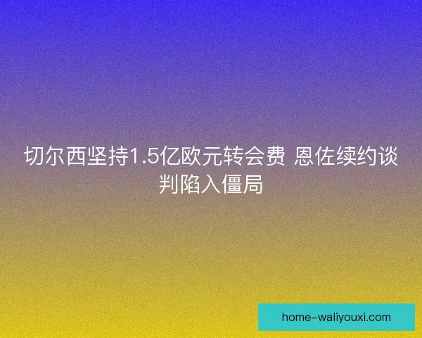 切尔西坚持1.5亿欧元转会费 恩佐续约谈判陷入僵局
