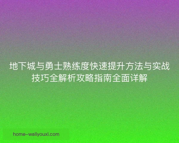 地下城与勇士熟练度快速提升方法与实战技巧全解析攻略指南全面详解