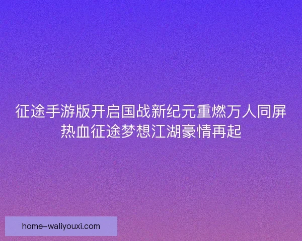 征途手游版开启国战新纪元重燃万人同屏热血征途梦想江湖豪情再起