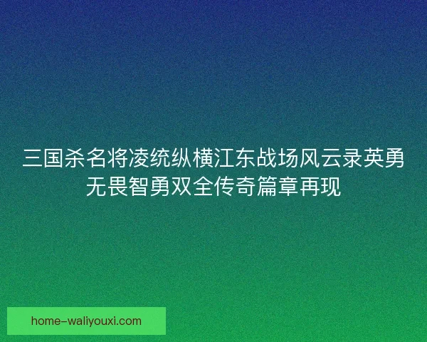 三国杀名将凌统纵横江东战场风云录英勇无畏智勇双全传奇篇章再现 三国杀名将凌统纵横江东战场风云录英勇无畏智勇双全传奇篇章再现