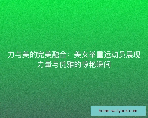 力与美的完美融合:美女举重运动员展现力量与优雅的惊艳瞬间 力与美的完美融合:美女举重运动员展现力量与优雅的惊艳瞬间