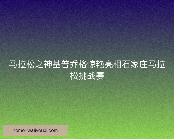马拉松之神基普乔格惊艳亮相石家庄马拉松挑战赛