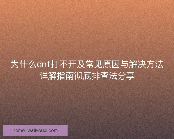 为什么dnf打不开及常见原因与解决方法详解指南彻底排查法分享