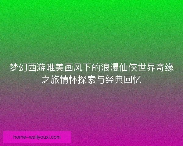 梦幻西游唯美画风下的浪漫仙侠世界奇缘之旅情怀探索与经典回忆