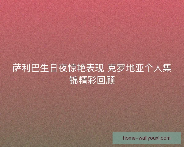 萨利巴生日夜惊艳表现 克罗地亚个人集锦精彩回顾