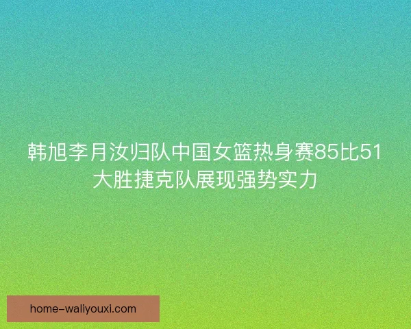 韩旭李月汝归队中国女篮热身赛85比51大胜捷克队展现强势实力 韩旭李月汝归队中国女篮热身赛85比51大胜捷克队展现强势实力