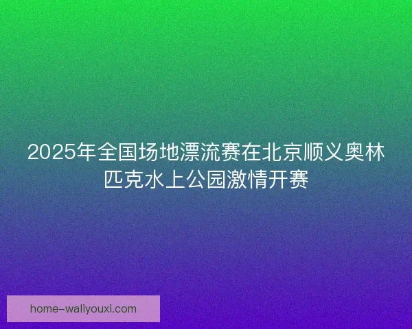 2025年全国场地漂流赛在北京顺义奥林匹克水上公园激情开赛