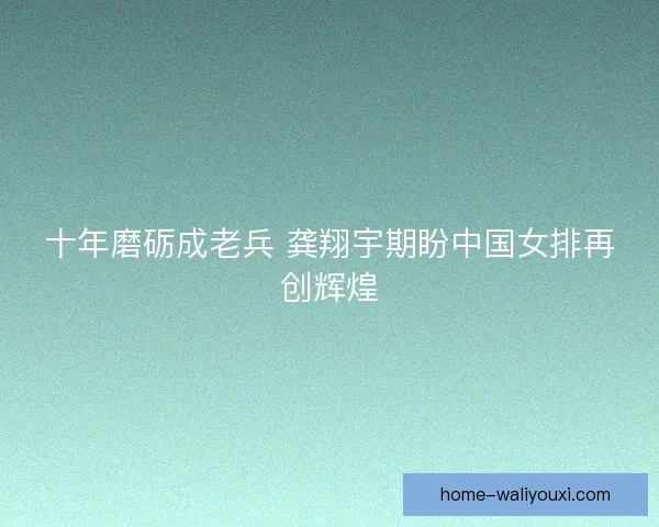 十年磨砺成老兵 龚翔宇期盼中国女排再创辉煌 十年磨砺成老兵 龚翔宇期盼中国女排再创辉煌